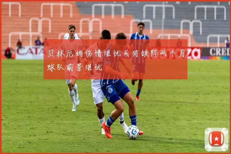 贝林厄姆伤情堪忧或将缺阵两个月球队前景堪忧