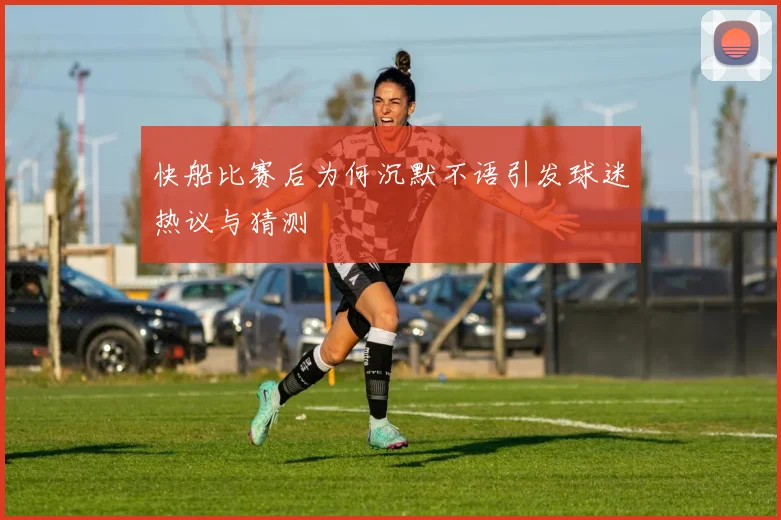 快船比赛后为何沉默不语引发球迷热议与猜测