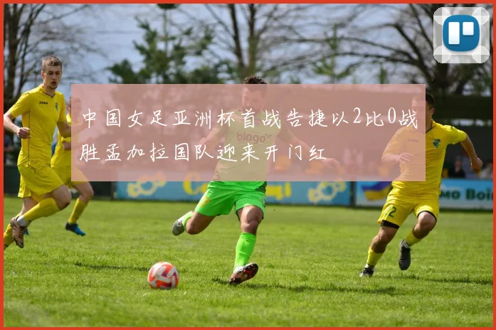 中国女足亚洲杯首战告捷以2比0战胜孟加拉国队迎来开门红