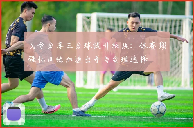 戈登分享三分球提升秘诀：休赛期强化训练加速出手与合理选择