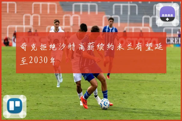 奇克拒绝沙特高薪续约米兰有望延至2030年