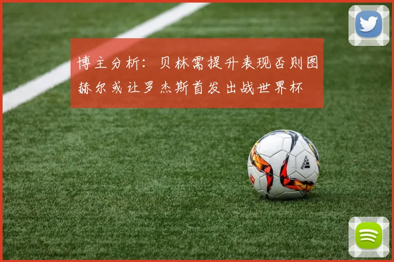 博主分析：贝林需提升表现否则图赫尔或让罗杰斯首发出战世界杯