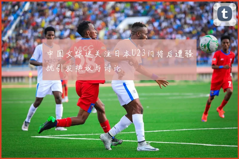 中国女球迷关注日本U23门将后遭骚扰引发热议与讨论