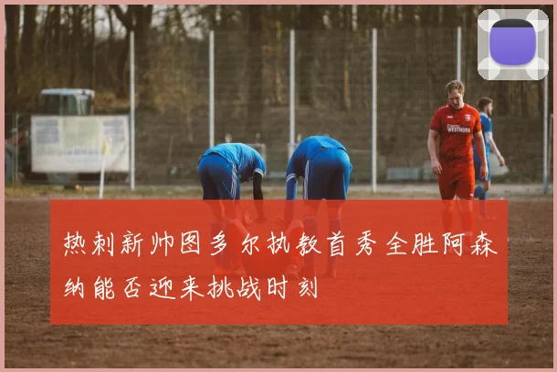 热刺新帅图多尔执教首秀全胜阿森纳能否迎来挑战时刻