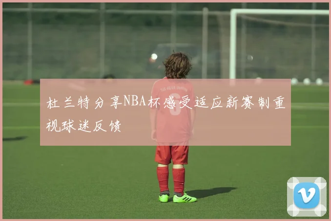 杜兰特分享NBA杯感受适应新赛制重视球迷反馈