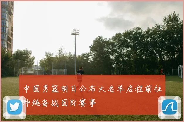 中国男篮明日公布大名单启程前往冲绳备战国际赛事