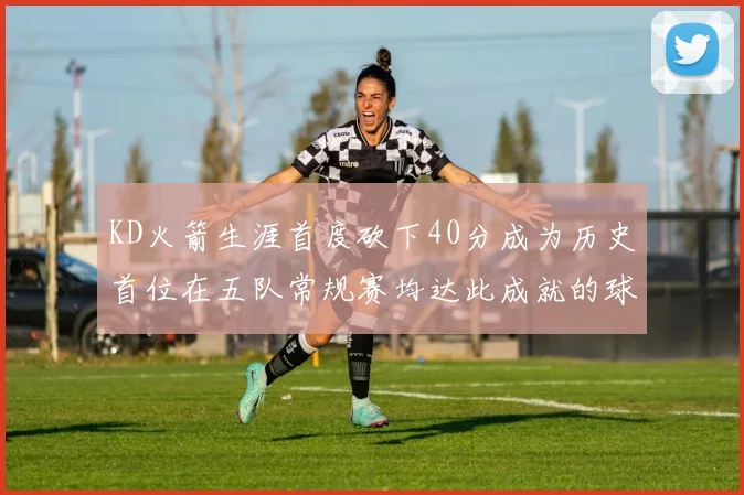 KD火箭生涯首度砍下40分成为历史首位在五队常规赛均达此成就的球员