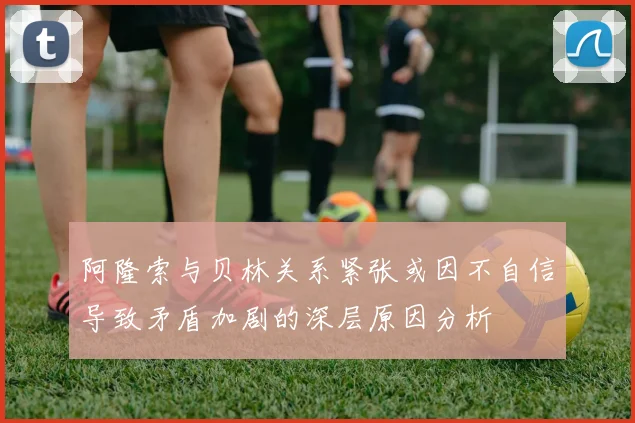 阿隆索与贝林关系紧张或因不自信导致矛盾加剧的深层原因分析