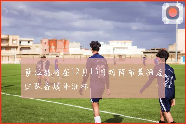 萨拉赫将在12月13日对阵布莱顿后归队备战非洲杯