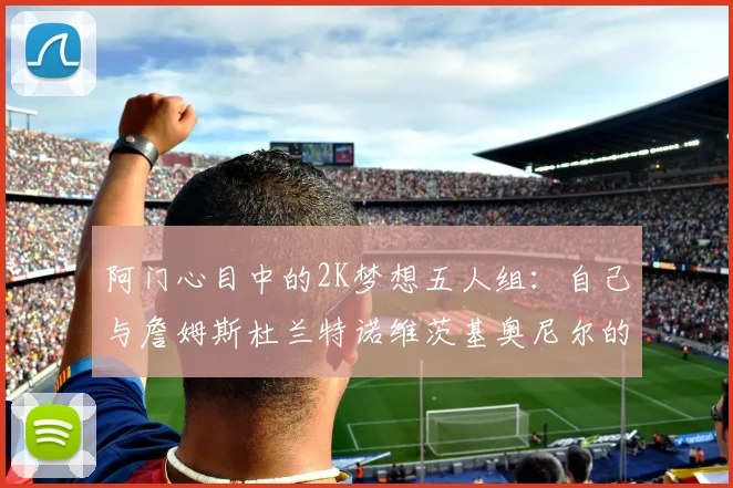 阿门心目中的2K梦想五人组：自己与詹姆斯杜兰特诺维茨基奥尼尔的传奇组合