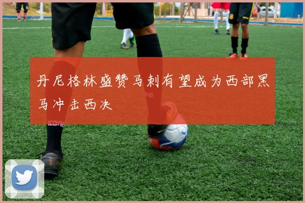 丹尼格林盛赞马刺有望成为西部黑马冲击西决