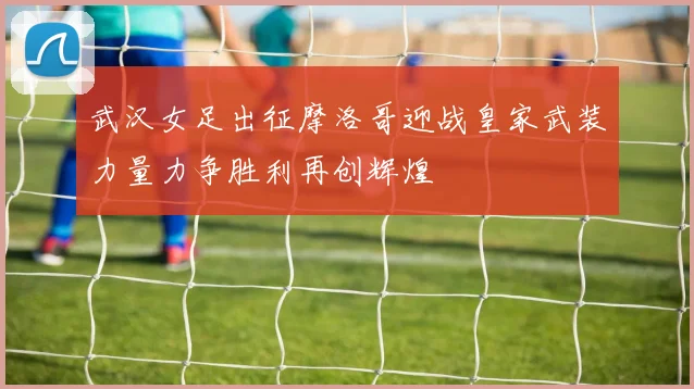 武汉女足出征摩洛哥迎战皇家武装力量力争胜利再创辉煌