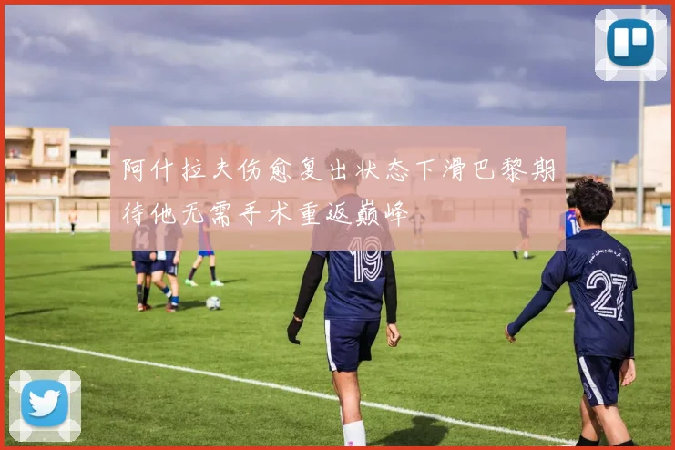 阿什拉夫伤愈复出状态下滑巴黎期待他无需手术重返巅峰