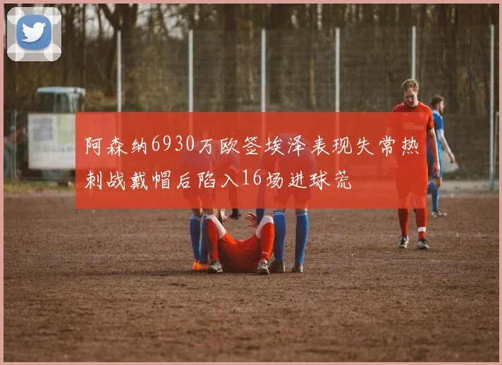 阿森纳6930万欧签埃泽表现失常热刺战戴帽后陷入16场进球荒
