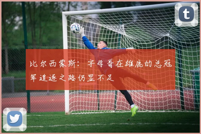 比尔西蒙斯：字母哥在雄鹿的总冠军追逐之路仍显不足