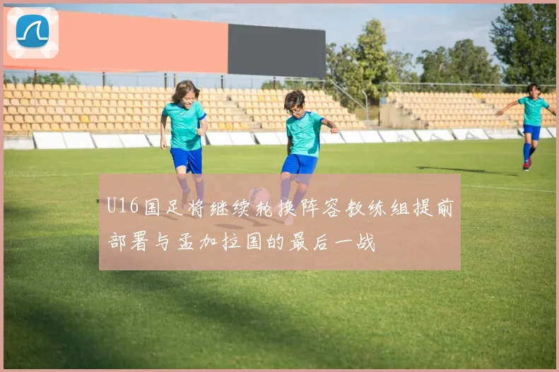 U16国足将继续轮换阵容教练组提前部署与孟加拉国的最后一战