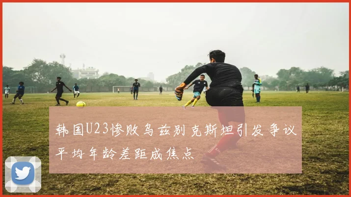 韩国U23惨败乌兹别克斯坦引发争议平均年龄差距成焦点