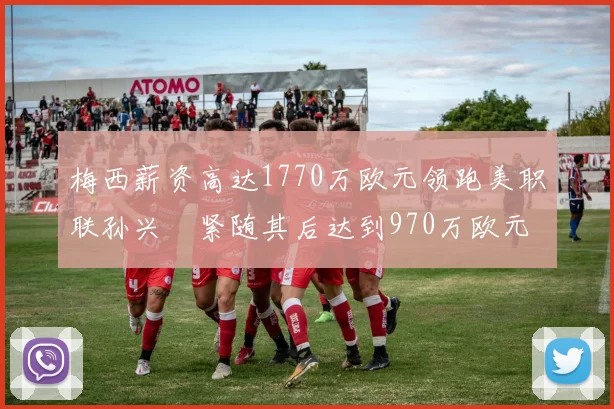 梅西薪资高达1770万欧元领跑美职联孙兴慜紧随其后达到970万欧元