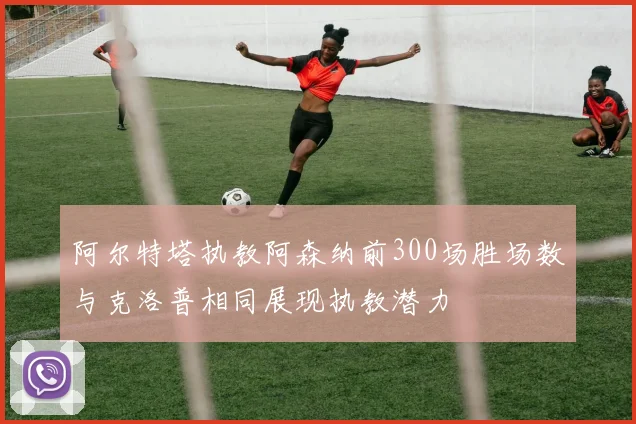 阿尔特塔执教阿森纳前300场胜场数与克洛普相同展现执教潜力