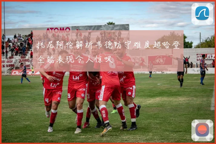 托尼阿伦解析韦德防守难度超哈登全能表现令人惊叹