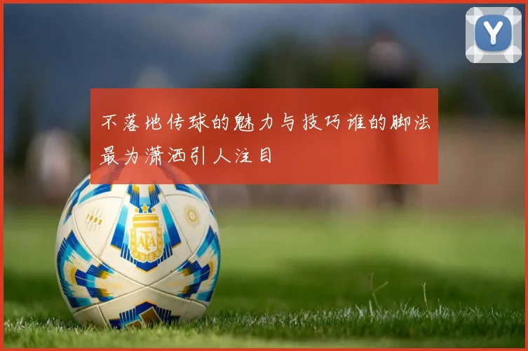 不落地传球的魅力与技巧谁的脚法最为潇洒引人注目