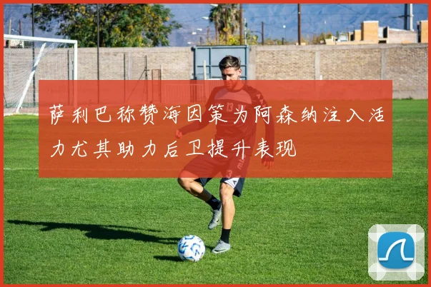 萨利巴称赞海因策为阿森纳注入活力尤其助力后卫提升表现