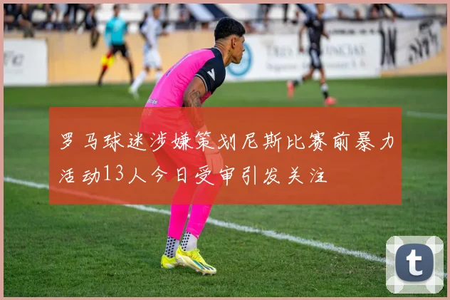 罗马球迷涉嫌策划尼斯比赛前暴力活动13人今日受审引发关注