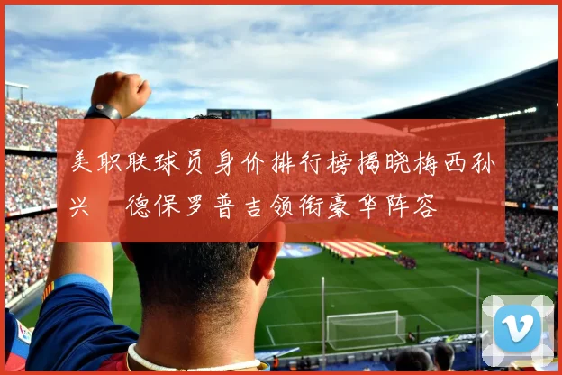 美职联球员身价排行榜揭晓梅西孙兴慜德保罗普吉领衔豪华阵容