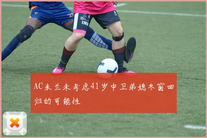 AC米兰未考虑41岁中卫弟媳冬窗回归的可能性