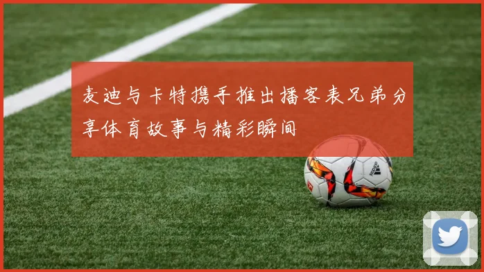 麦迪与卡特携手推出播客表兄弟分享体育故事与精彩瞬间