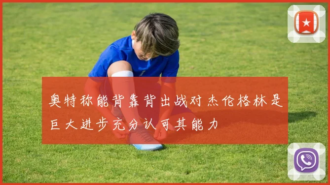 奥特称能背靠背出战对杰伦格林是巨大进步充分认可其能力