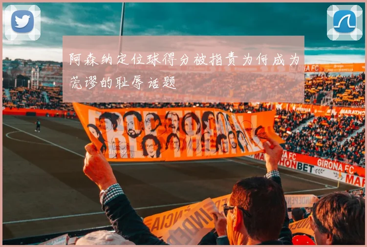 阿森纳定位球得分被指责为何成为荒谬的耻辱话题