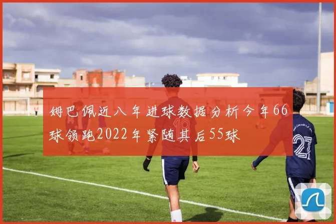 姆巴佩近八年进球数据分析今年66球领跑2022年紧随其后55球