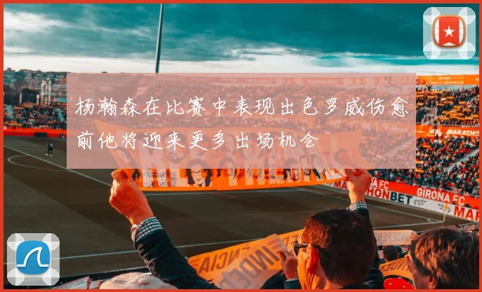 杨瀚森在比赛中表现出色罗威伤愈前他将迎来更多出场机会