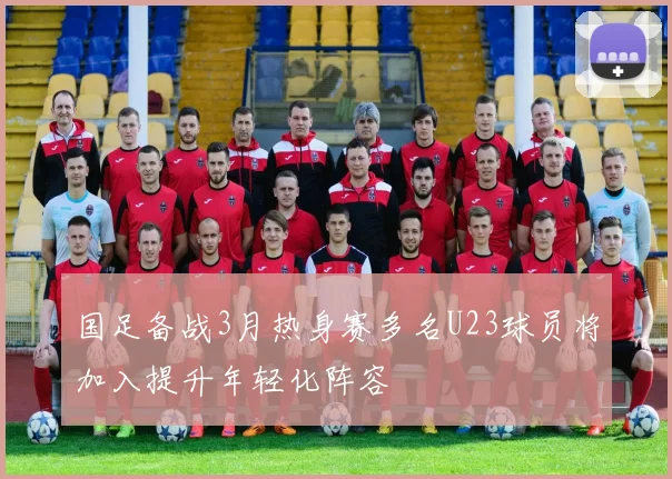 国足备战3月热身赛多名U23球员将加入提升年轻化阵容