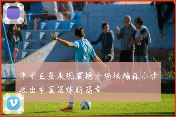 华子巨星表现震撼全场杨瀚森小步迈出中国篮球新篇章